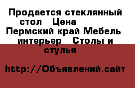 Продается стеклянный стол › Цена ­ 3 000 - Пермский край Мебель, интерьер » Столы и стулья   